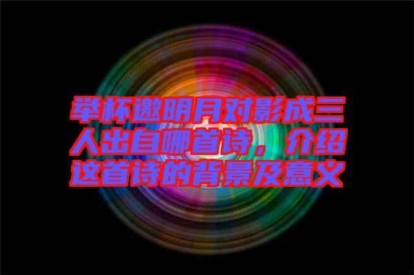 舉杯邀明月對影成三人出自哪首詩，介紹這首詩的背景及意義