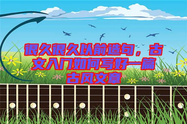 很久很久以前造句，古文入門如何寫好一篇古風(fēng)文章