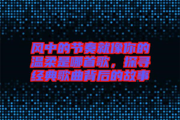 風(fēng)中的節(jié)奏就像你的溫柔是哪首歌，探尋經(jīng)典歌曲背后的故事