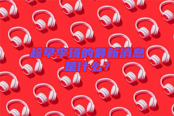 趁早李琦的最新消息是什么？