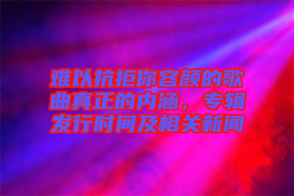 難以抗拒你容顏的歌曲真正的內(nèi)涵，專輯發(fā)行時(shí)間及相關(guān)新聞