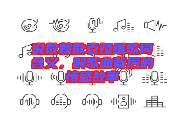 說散就散袁婭維歌詞含義，解歌曲背后的情感故事