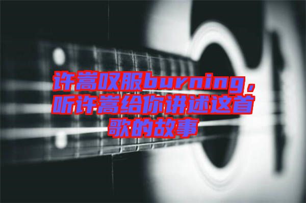 許嵩嘆服burning，聽許嵩給你講述這首歌的故事