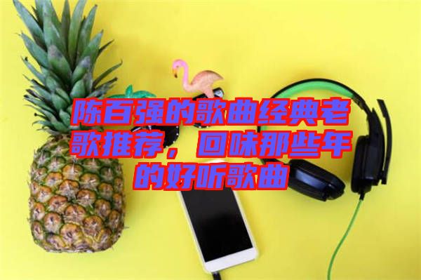 陳百?gòu)?qiáng)的歌曲經(jīng)典老歌推薦，回味那些年的好聽歌曲