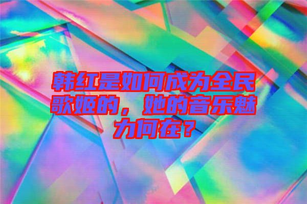 韓紅是如何成為全民歌姬的，她的音樂魅力何在？