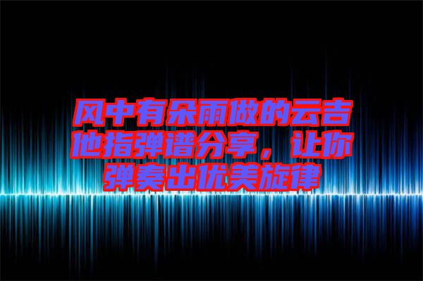 風(fēng)中有朵雨做的云吉他指彈譜分享，讓你彈奏出優(yōu)美旋律