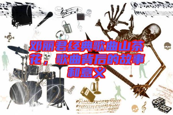 鄧麗君經(jīng)典歌曲山茶花，歌曲背后的故事和意義