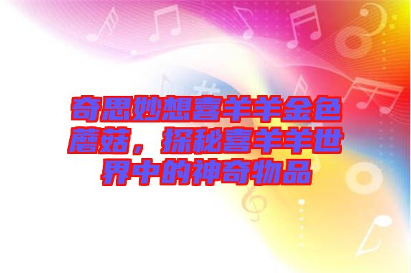奇思妙想喜羊羊金色蘑菇，探秘喜羊羊世界中的神奇物品