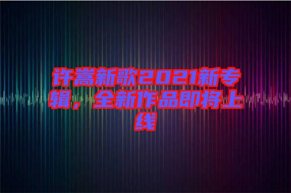 許嵩新歌2021新專輯，全新作品即將上線