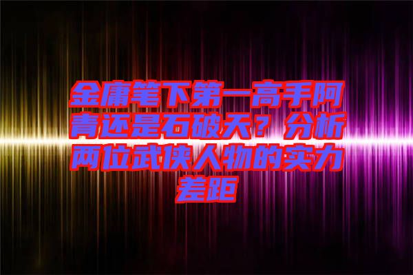 金庸筆下第一高手阿青還是石破天？分析兩位武俠人物的實(shí)力差距