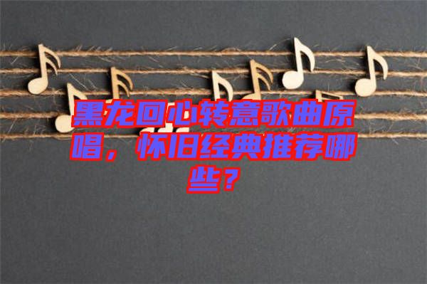 黑龍回心轉(zhuǎn)意歌曲原唱，懷舊經(jīng)典推薦哪些？