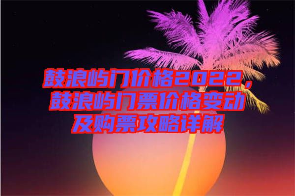 鼓浪嶼門價格2022，鼓浪嶼門票價格變動及購票攻略詳解