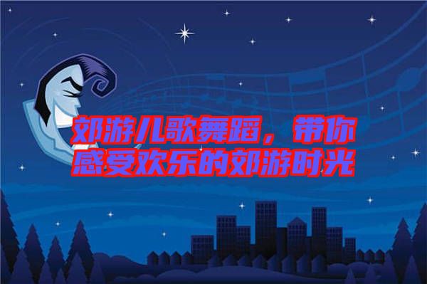 郊游兒歌舞蹈，帶你感受歡樂(lè)的郊游時(shí)光
