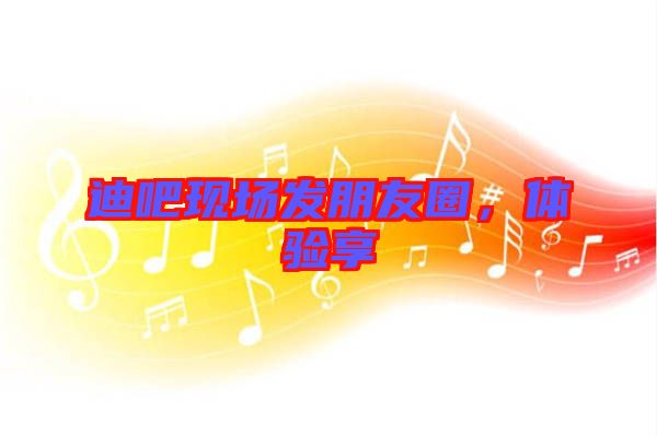 迪吧現(xiàn)場發(fā)朋友圈，體驗享
