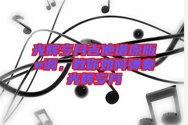 光輝歲月吉他譜原版e調(diào)，教你如何彈奏光輝歲月