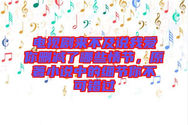 電視劇來不及說我愛你刪減了哪些情節(jié)，原著小說中的細節(jié)你不可錯過