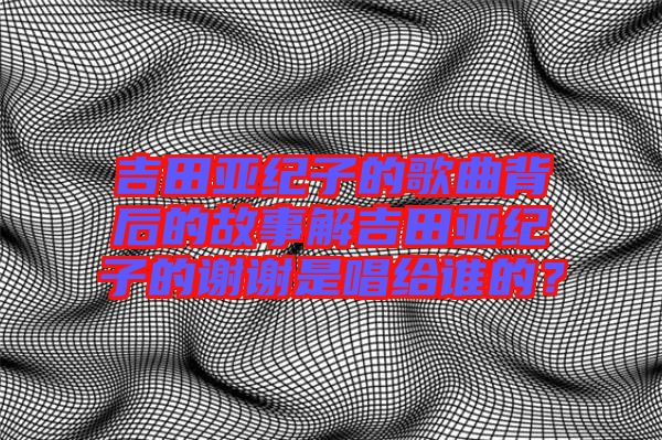 吉田亞紀(jì)子的歌曲背后的故事解吉田亞紀(jì)子的謝謝是唱給誰的？