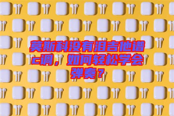 莫斯科沒(méi)有淚吉他譜c調(diào)，如何輕松學(xué)會(huì)彈奏？