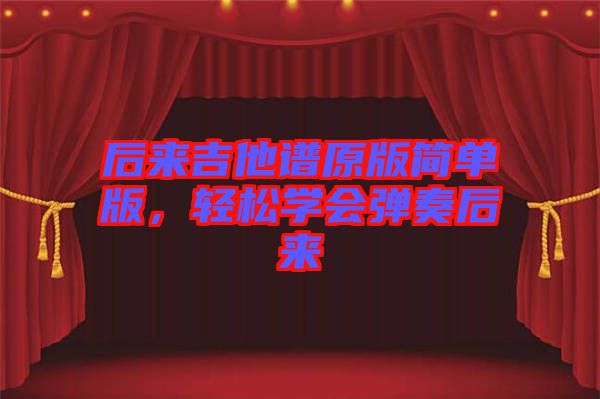 后來(lái)吉他譜原版簡(jiǎn)單版，輕松學(xué)會(huì)彈奏后來(lái)