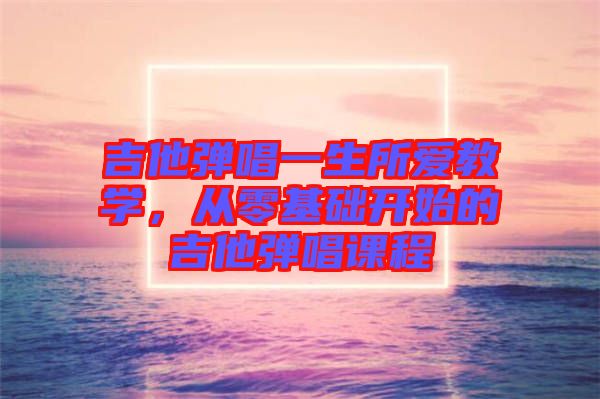 吉他彈唱一生所愛教學(xué)，從零基礎(chǔ)開始的吉他彈唱課程