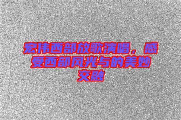宏偉西部放歌演唱，感受西部風光與的美妙交融