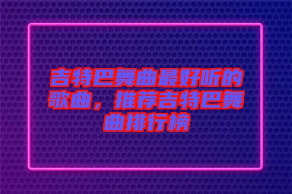 吉特巴舞曲最好聽(tīng)的歌曲，推薦吉特巴舞曲排行榜