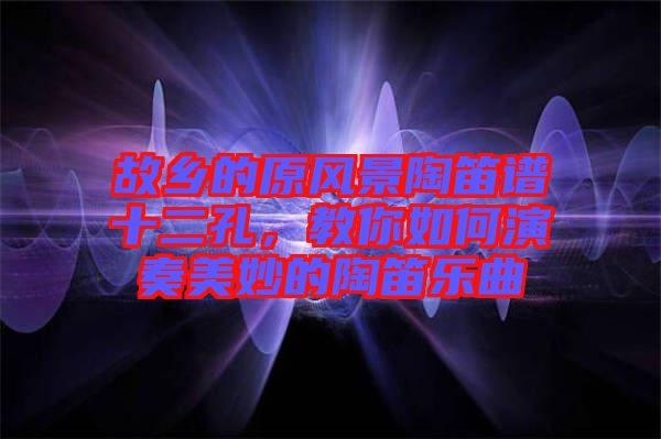 故鄉(xiāng)的原風(fēng)景陶笛譜十二孔，教你如何演奏美妙的陶笛樂(lè)曲