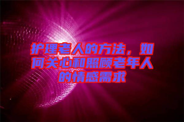 護理老人的方法，如何關(guān)心和照顧老年人的情感需求