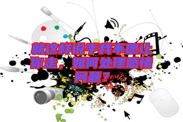 就這樣說手我不愿讓你走，如何處理感情問題？