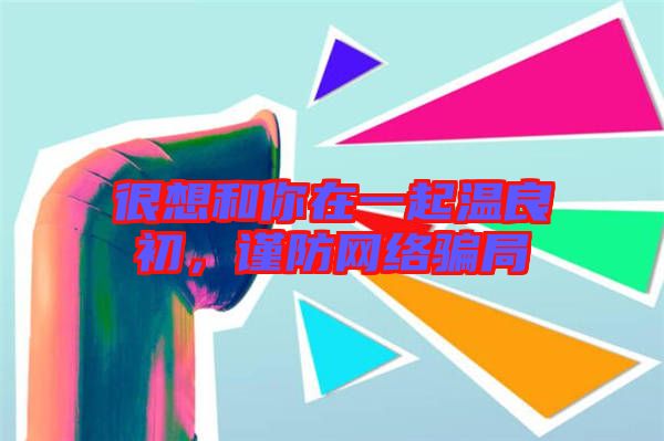 很想和你在一起溫良初，謹防網絡騙局