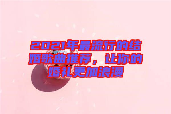 2021年最流行的結(jié)婚歌曲推薦，讓你的婚禮更加浪漫