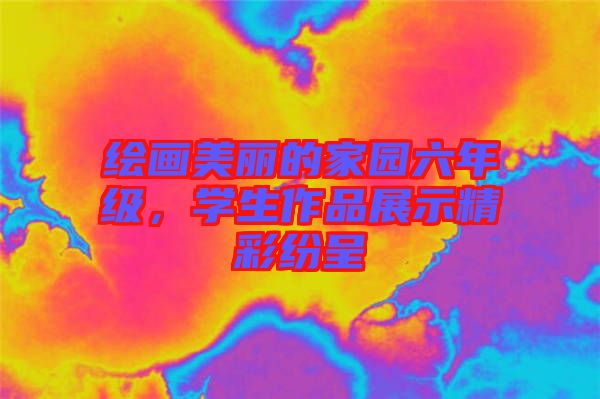 繪畫美麗的家園六年級(jí)，學(xué)生作品展示精彩紛呈