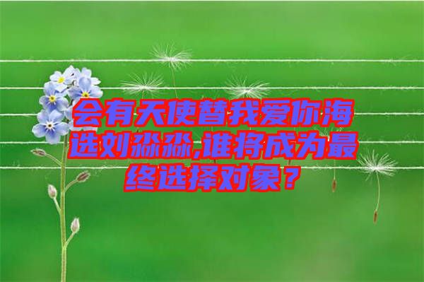 會(huì)有天使替我愛你海選劉淼淼,誰將成為最終選擇對(duì)象？