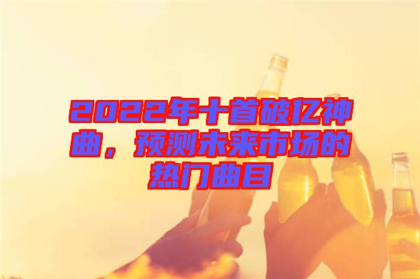 2022年十首破億神曲，預(yù)測(cè)未來(lái)市場(chǎng)的熱門(mén)曲目