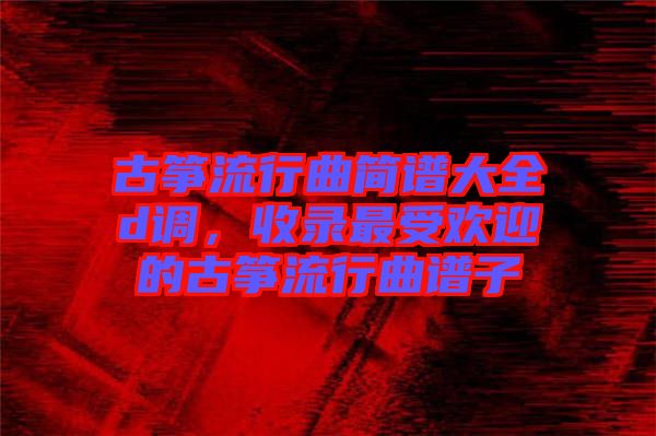 古箏流行曲簡譜大全d調(diào)，收錄最受歡迎的古箏流行曲譜子