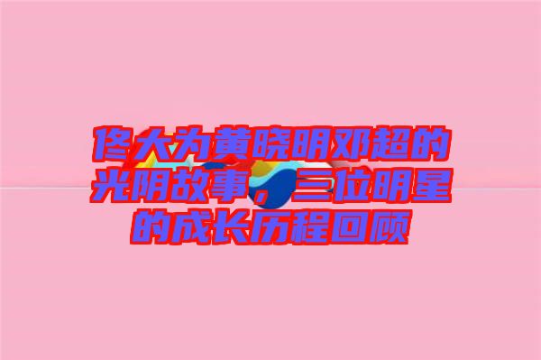 佟大為黃曉明鄧超的光陰故事，三位明星的成長歷程回顧