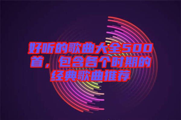 好聽的歌曲大全500首，包含各個時期的經(jīng)典歌曲推薦
