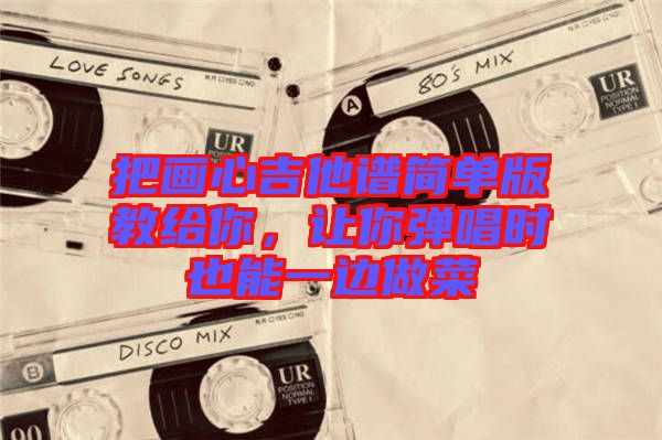 把畫(huà)心吉他譜簡(jiǎn)單版教給你，讓你彈唱時(shí)也能一邊做菜