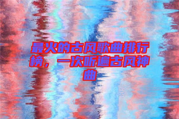 最火的古風(fēng)歌曲排行榜，一次聽(tīng)遍古風(fēng)神曲
