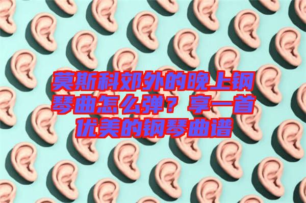 莫斯科郊外的晚上鋼琴曲怎么彈？享一首優(yōu)美的鋼琴曲譜