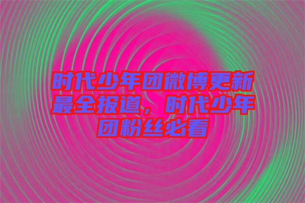 時代少年團(tuán)微博更新最全報道，時代少年團(tuán)粉絲必看