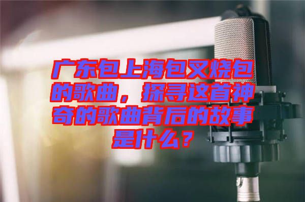 廣東包上海包叉燒包的歌曲，探尋這首神奇的歌曲背后的故事是什么？