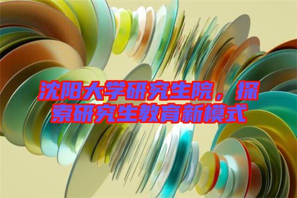 沈陽大學(xué)研究生院，探索研究生教育新模式