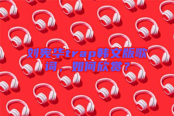 劉憲華trap韓文版歌詞，如何欣賞？