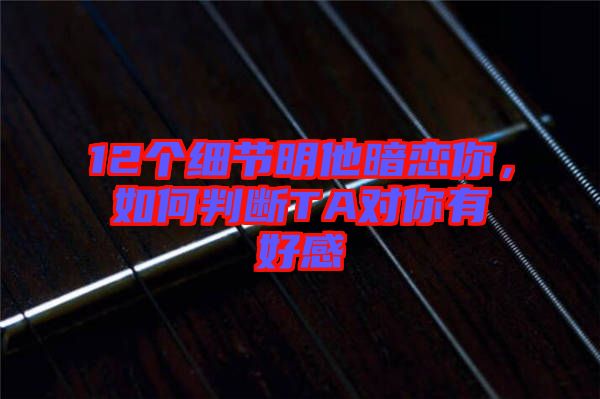 12個(gè)細(xì)節(jié)明他暗戀你，如何判斷TA對(duì)你有好感
