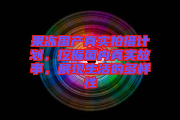 果凍國產(chǎn)真實拍攝計劃，挖掘國內(nèi)真實故事，展現(xiàn)生活的多樣性