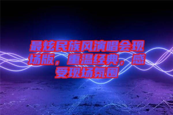 最炫民族風(fēng)演唱會(huì)現(xiàn)場(chǎng)版，重溫經(jīng)典，感受現(xiàn)場(chǎng)氛圍
