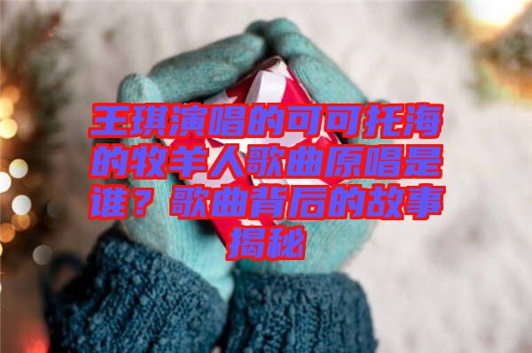 王琪演唱的可可托海的牧羊人歌曲原唱是誰(shuí)？歌曲背后的故事揭秘