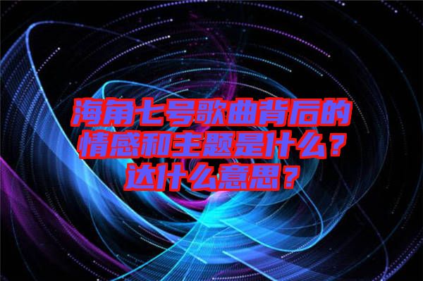 海角七號歌曲背后的情感和主題是什么？達(dá)什么意思？