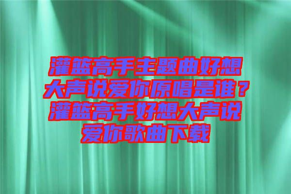 灌籃高手主題曲好想大聲說愛你原唱是誰？灌籃高手好想大聲說愛你歌曲下載